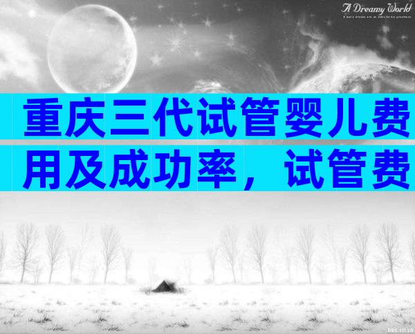 重庆三代试管婴儿费用及成功率，试管费用选择正规生殖医院