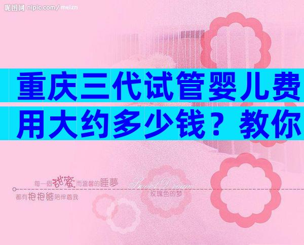 重庆三代试管婴儿费用大约多少钱？教你3招降低手术费用