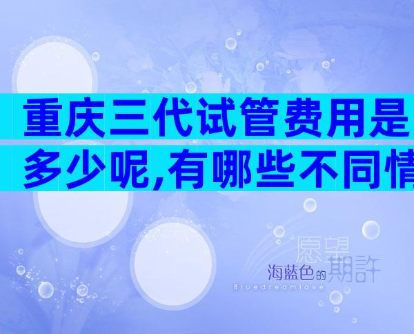 重庆三代试管费用是多少呢,有哪些不同情况呢？