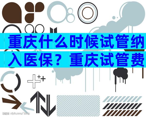 重庆什么时候试管纳入医保？重庆试管费用一览表