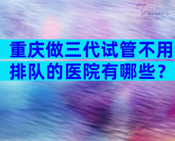 重庆做三代试管不用排队的医院有哪些？
