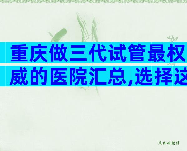重庆做三代试管最权威的医院汇总,选择这些医院准没错