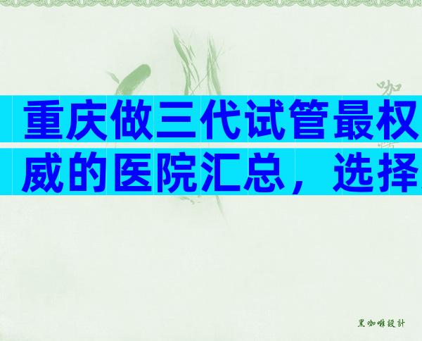 重庆做三代试管最权威的医院汇总，选择这些医院准没错