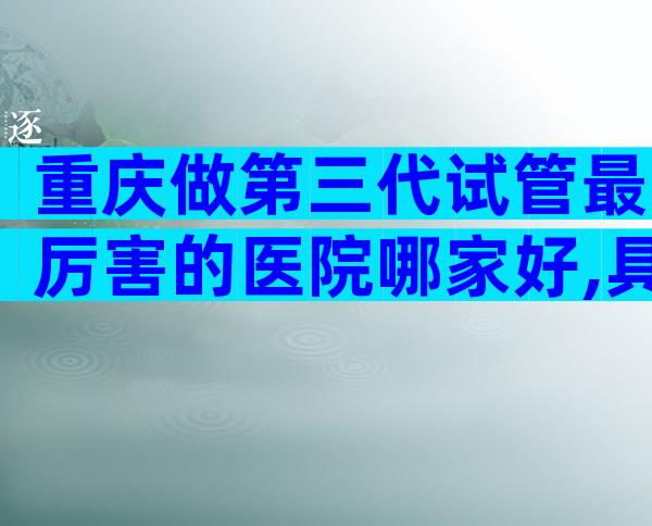 重庆做第三代试管最厉害的医院哪家好,具体成功率是多少