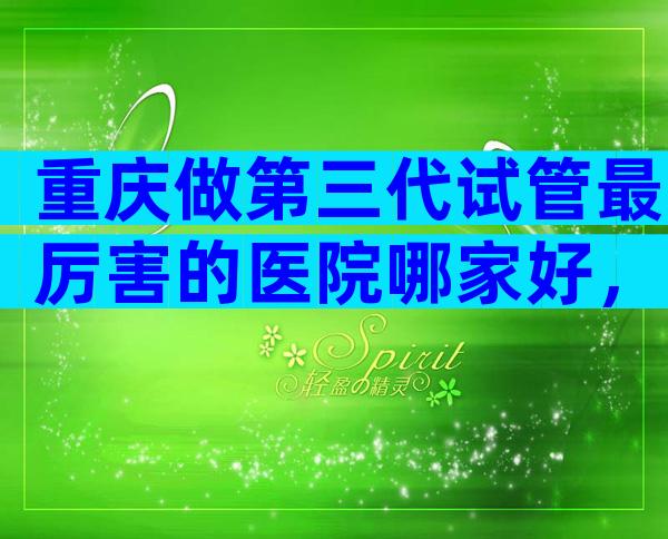 重庆做第三代试管最厉害的医院哪家好，具体成功率是多少