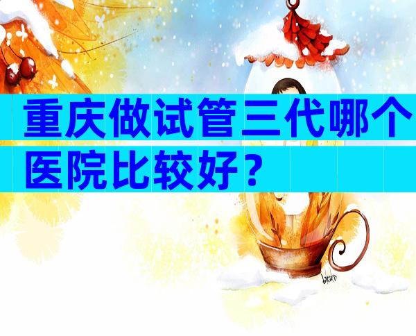 重庆做试管三代哪个医院比较好？