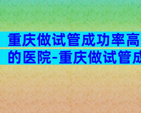 重庆做试管成功率高的医院-重庆做试管成功率高的医院有哪些