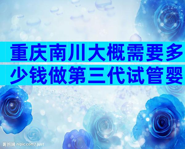 重庆南川大概需要多少钱做第三代试管婴儿，医院有哪些？