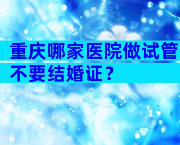 重庆哪家医院做试管不要结婚证？