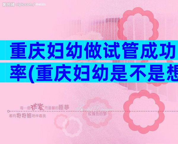 重庆妇幼做试管成功率(重庆妇幼是不是想做试管都能做)