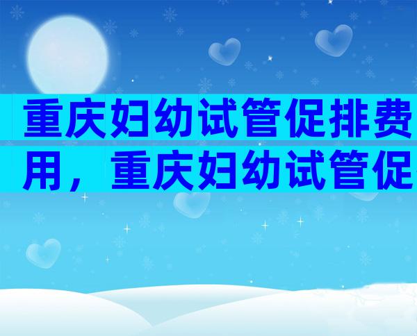 重庆妇幼试管促排费用，重庆妇幼试管促排费用多少