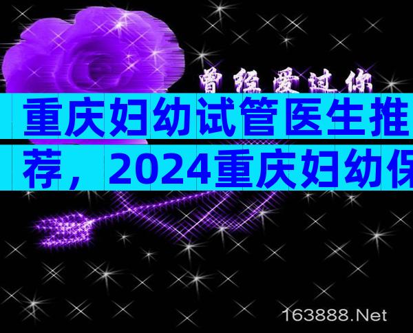 重庆妇幼试管医生推荐，2024重庆妇幼保健院试管医生排名