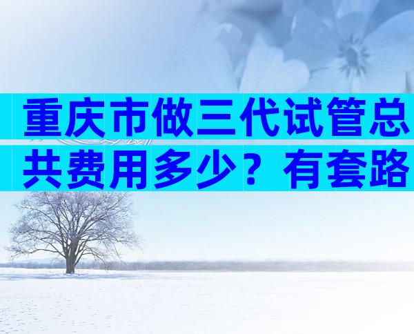 重庆市做三代试管总共费用多少？有套路吗？