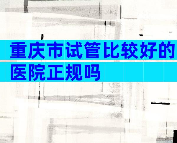 重庆市试管比较好的医院正规吗