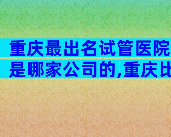 重庆最出名试管医院是哪家公司的,重庆比较好的试管医院