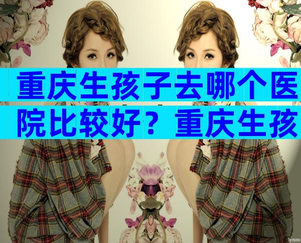 重庆生孩子去哪个医院比较好？重庆生孩子比较好医院排名