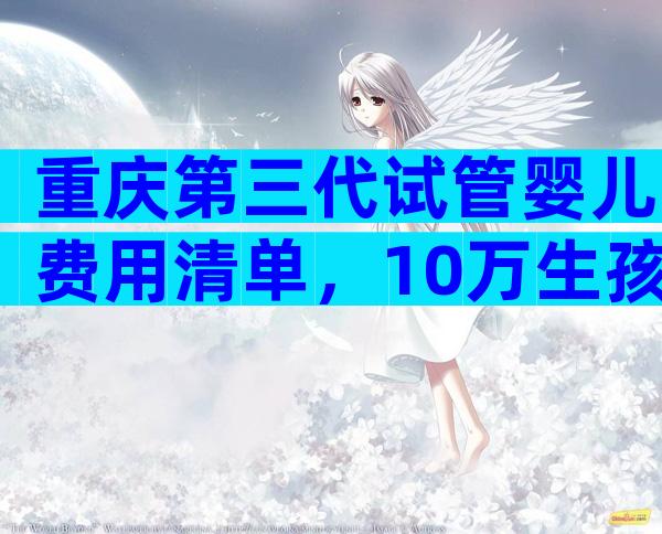 重庆第三代试管婴儿费用清单，10万生孩子够吗？