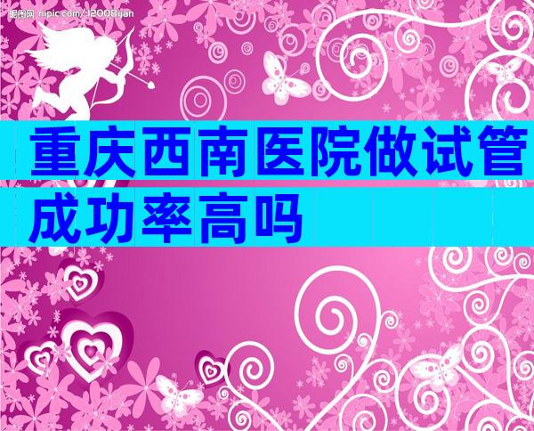 重庆西南医院做试管成功率高吗