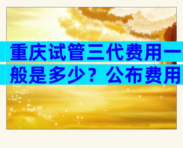 重庆试管三代费用一般是多少？公布费用组成