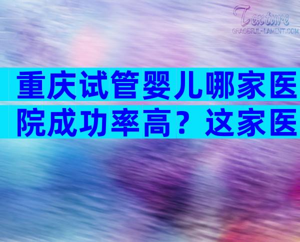 重庆试管婴儿哪家医院成功率高？这家医院是必选项