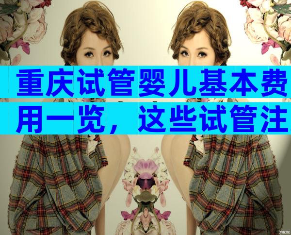 重庆试管婴儿基本费用一览，这些试管注意事项你都知道吗