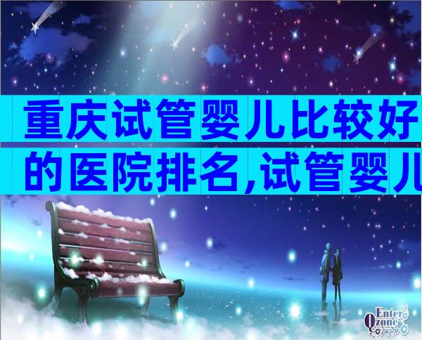 重庆试管婴儿比较好的医院排名,试管婴儿哪里做好