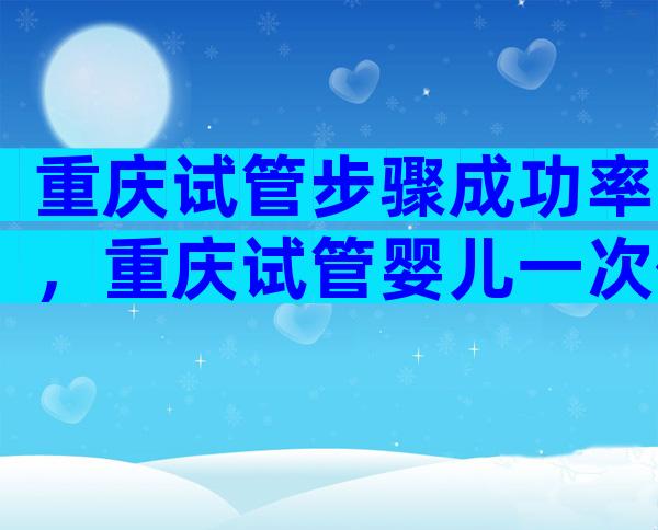 重庆试管步骤成功率，重庆试管婴儿一次便可以成功率高吗？
