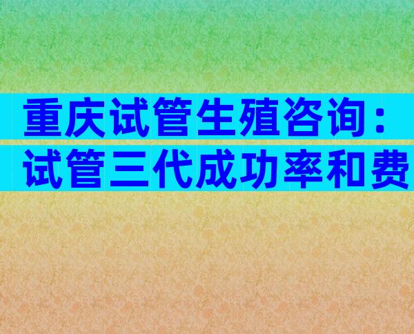 重庆试管生殖咨询：试管三代成功率和费用的关系