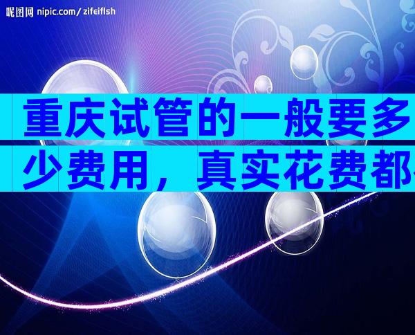 重庆试管的一般要多少费用，真实花费都在这