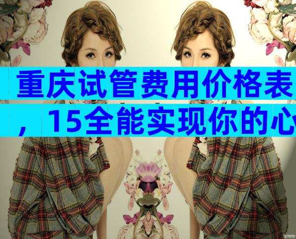 重庆试管费用价格表，15全能实现你的心愿吗？