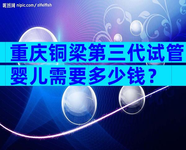 重庆铜梁第三代试管婴儿需要多少钱？