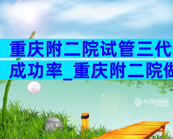 重庆附二院试管三代成功率_重庆附二院做试管怎么样