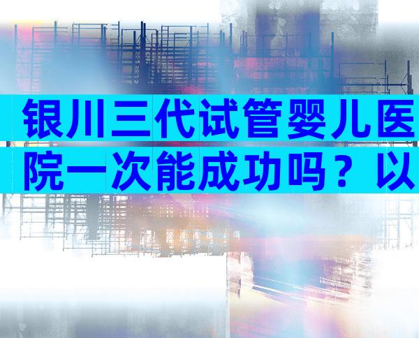 银川三代试管婴儿医院一次能成功吗？以上的5家医院参考