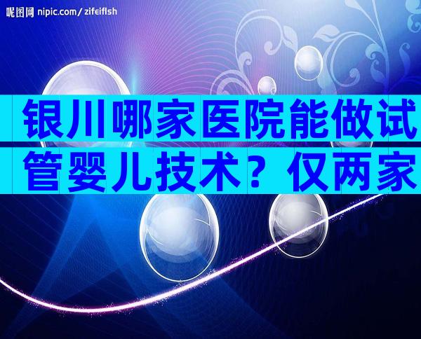 银川哪家医院能做试管婴儿技术？仅两家试管婴儿医院上榜！