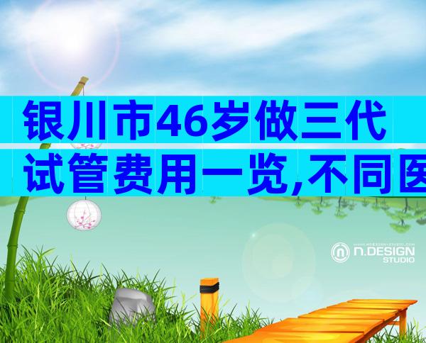 银川市46岁做三代试管费用一览,不同医院也是有差距的