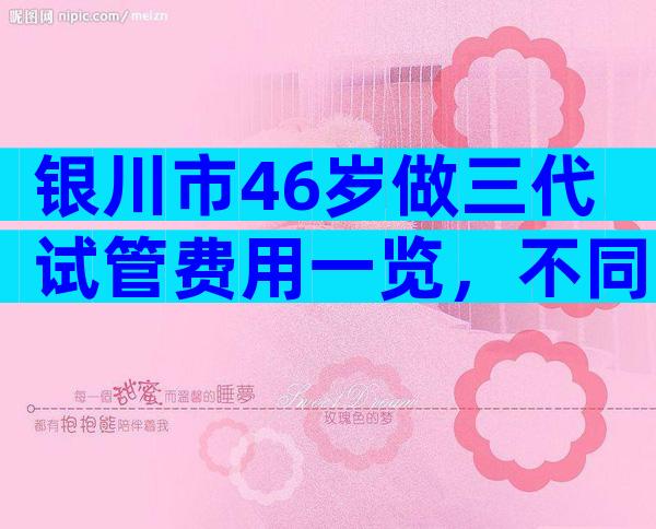 银川市46岁做三代试管费用一览，不同医院也是有差距的