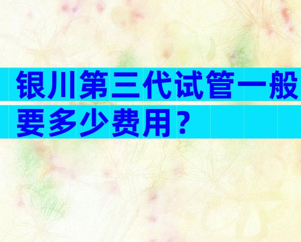 银川第三代试管一般要多少费用？