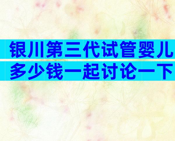 银川第三代试管婴儿多少钱一起讨论一下？