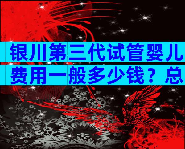 银川第三代试管婴儿费用一般多少钱？总费用从5万元开始