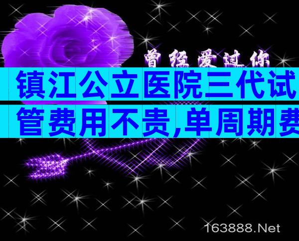 镇江公立医院三代试管费用不贵,单周期费用在5万元左右
