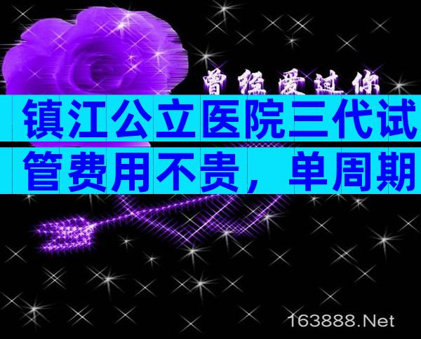镇江公立医院三代试管费用不贵，单周期费用在5万元左右