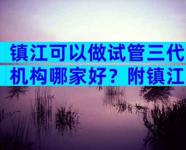 镇江可以做试管三代机构哪家好？附镇江三代试管医院