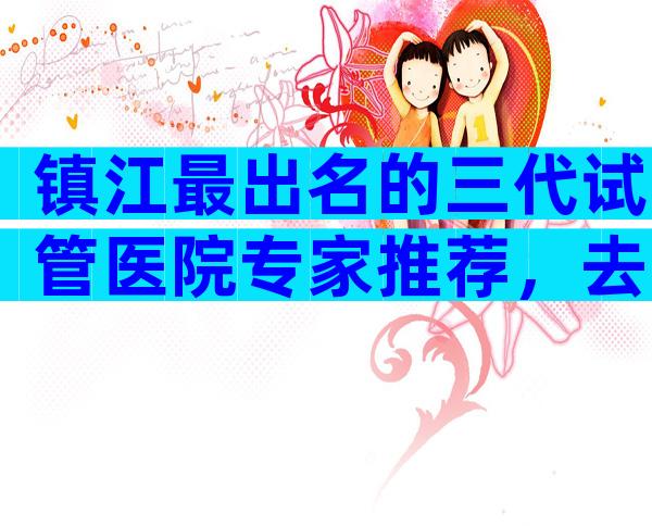 镇江最出名的三代试管医院专家推荐，去哪个医院好