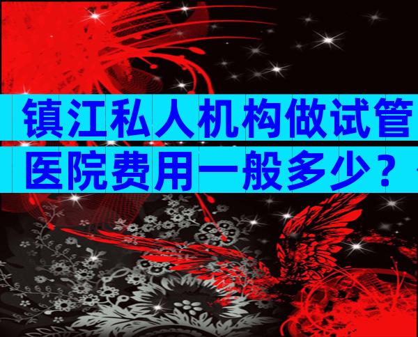 镇江私人机构做试管医院费用一般多少？价格明细曝光