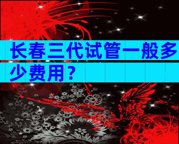 长春三代试管一般多少费用？