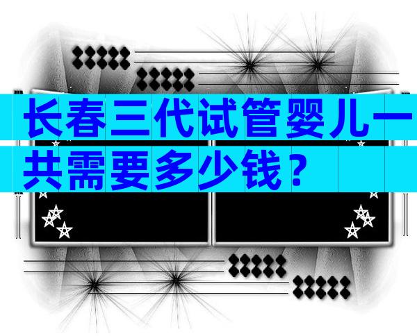 长春三代试管婴儿一共需要多少钱？