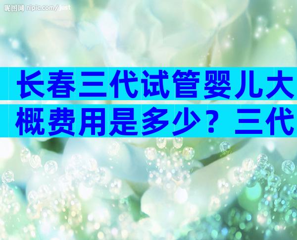 长春三代试管婴儿大概费用是多少？三代试管成功概率