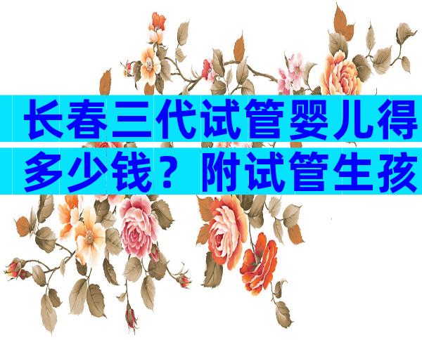 长春三代试管婴儿得多少钱？附试管生孩子价格明细！
