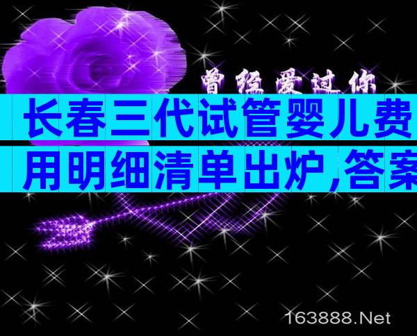 长春三代试管婴儿费用明细清单出炉,答案万万没想到。