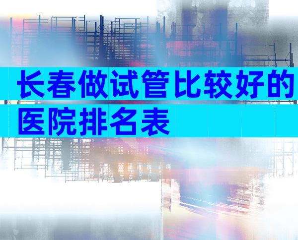 长春做试管比较好的医院排名表